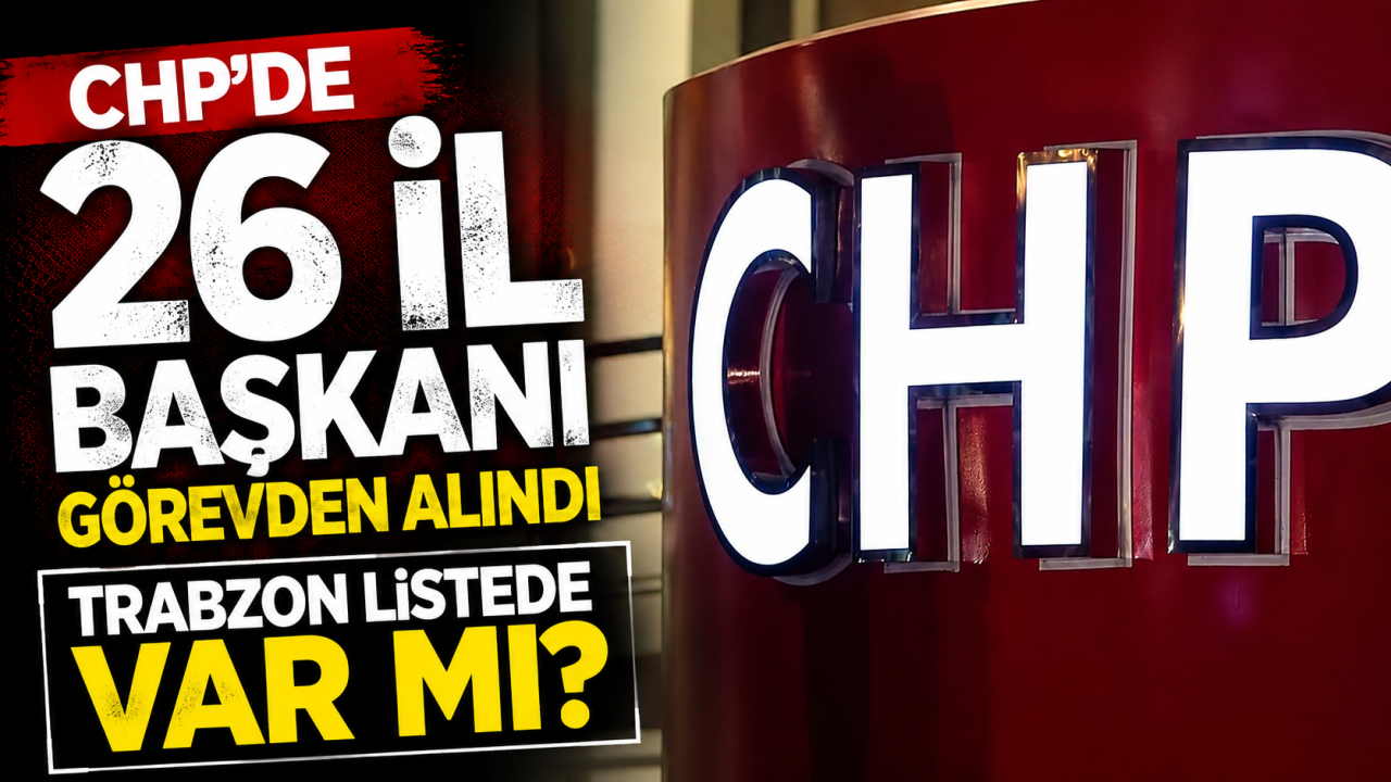 CHP'de 26 İl Başkanı görevden alındı Trabzon listede var mı?